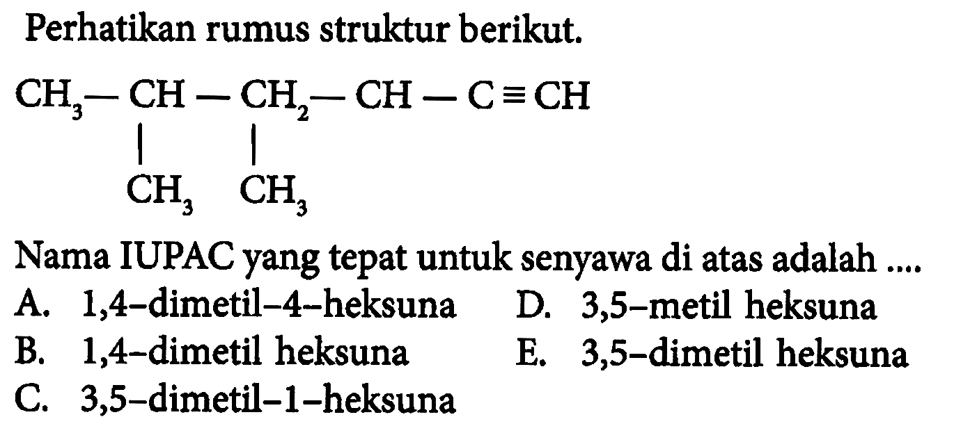 Perhatikan rumus struktur berikut.
C#CCCC(C)C
Nama IUPAC yang tepat untuk senyawa di atas adalah ....
A. 1,4-dimetil-4-heksuna
D. 3,5-metil heksuna
B. 1,4-dimetil heksuna
E. 3,5 -dimetil heksuna
C. 3,5-dimetil-1-heksuna