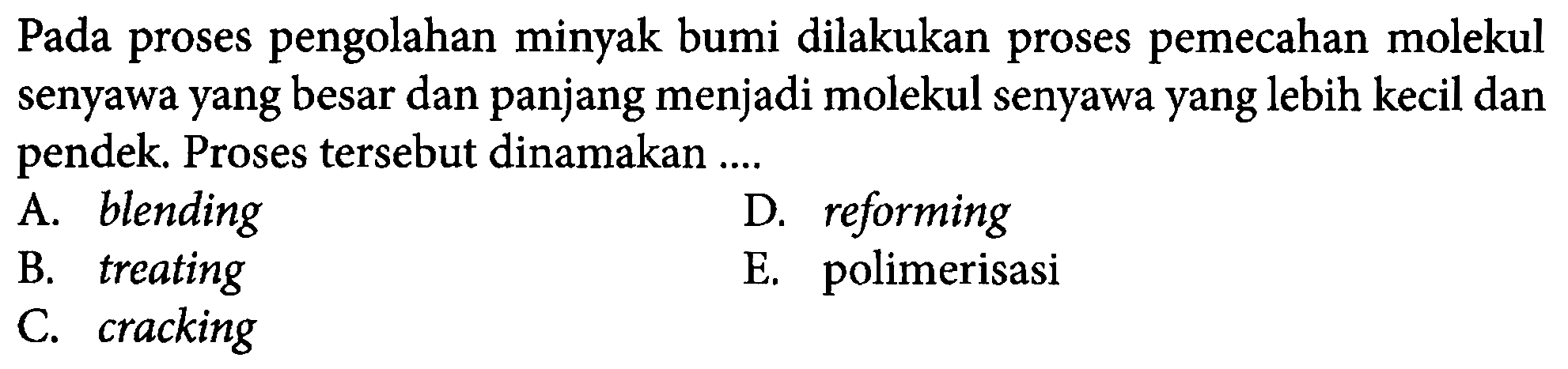 Pada proses pengolahan minyak bumi dilakukan proses pemecahan molekul senyawa yang besar dan panjang menjadi molekul senyawa yang lebih kecil dan pendek. Proses tersebut dinamakan .... A. blending D. reforming B. treating E. polimerisasi C. cracking