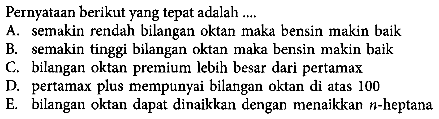 Pernyataan berikut yang tepat adalah .... A. semakin rendah bilangan oktan maka bensin makin baik B. semakin tinggi bilangan oktan maka bensin makin baik C. bilangan oktan premium lebih besar dari pertamax D. pertamax plus mempunyai bilangan oktan di atas 100 E. bilangan oktan dapat dinaikkan dengan menaikkan n-heptana 