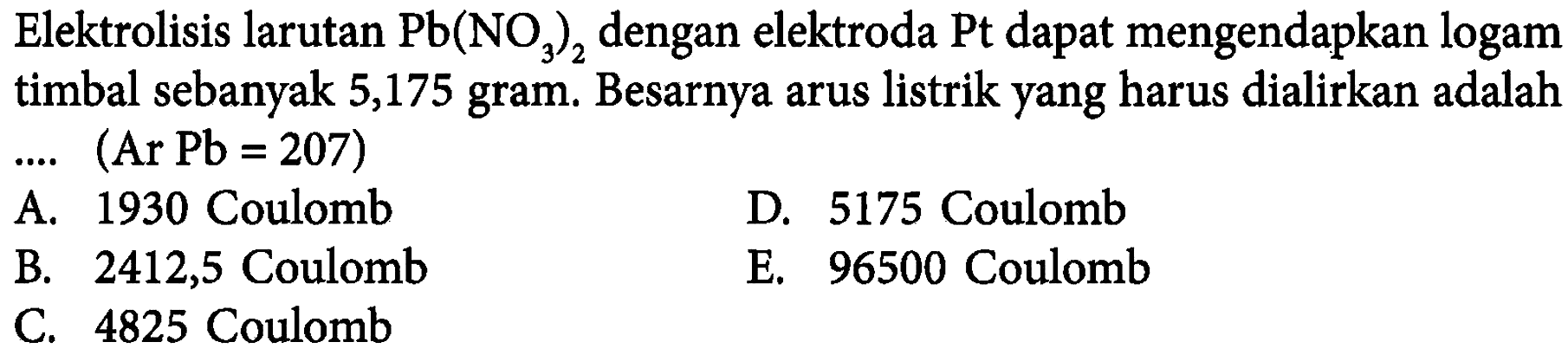 Elektrolisis larutan Pb(NO3)2 dengan elektroda Pt dapat mengendapkan logam timbal sebanyak 5,175 gram. Besarnya arus listrik yang harus dialirkan adalah.... (Ar Pb = 207)