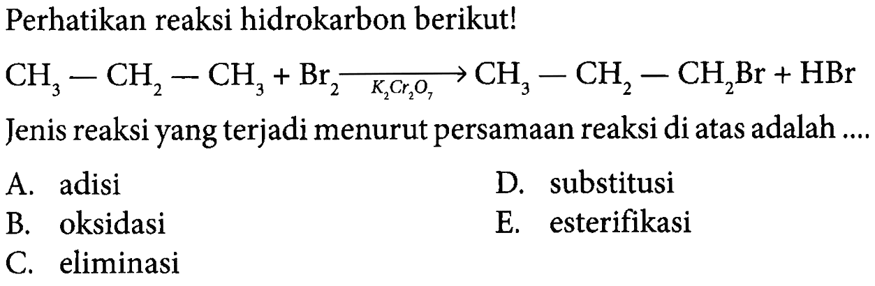 Perhatikan reaksi hidrokarbon berikut! 
CH3-CH2-CH3 + Br2 -> K2Cr2O7 CH3-CH2-CH2Br + HBr 
Jenis reaksi yang terjadi menurut persamaan reaksi di atas adalah 
A. adisi D. substitusi B. oksidasi E. esterifikasi C. eliminasi