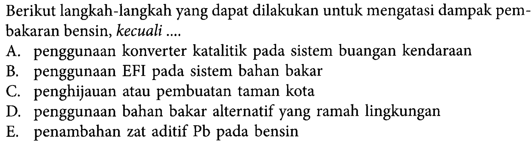 Berikut langkah-langkah yang dapat dilakukan untuk mengatasi dampak pembakaran bensin, kecuali ...A. penggunaan konverter katalitik pada sistem buangan kendaraan B. penggunaan EFI pada sistem bahan bakar C. penghijauan atau pembuatan taman kota D. penggunaan bahan bakar alternatif yang ramah lingkungan E. penambahan zat aditif  Pb  pada bensin 