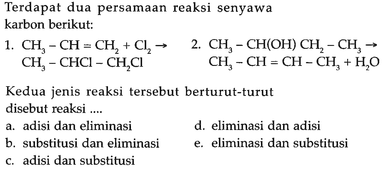 Terdapat dua persamaan reaksi senyawa karbon berikut:1. CH3-CH=CH2+Cl2 -> CH3-CHCl-CH2Cl2. CH3-CH(OH)CH2-CH3 -> CH3-CH=CH-CH3+H2O Kedua jenis reaksi tersebut berturut-turut disebut reaksi .... a. adisi dan eliminasi d. eliminasi dan adisi b. substitusi dan eliminasi e. eliminasi dan substitusi c. adisi dan substitusi