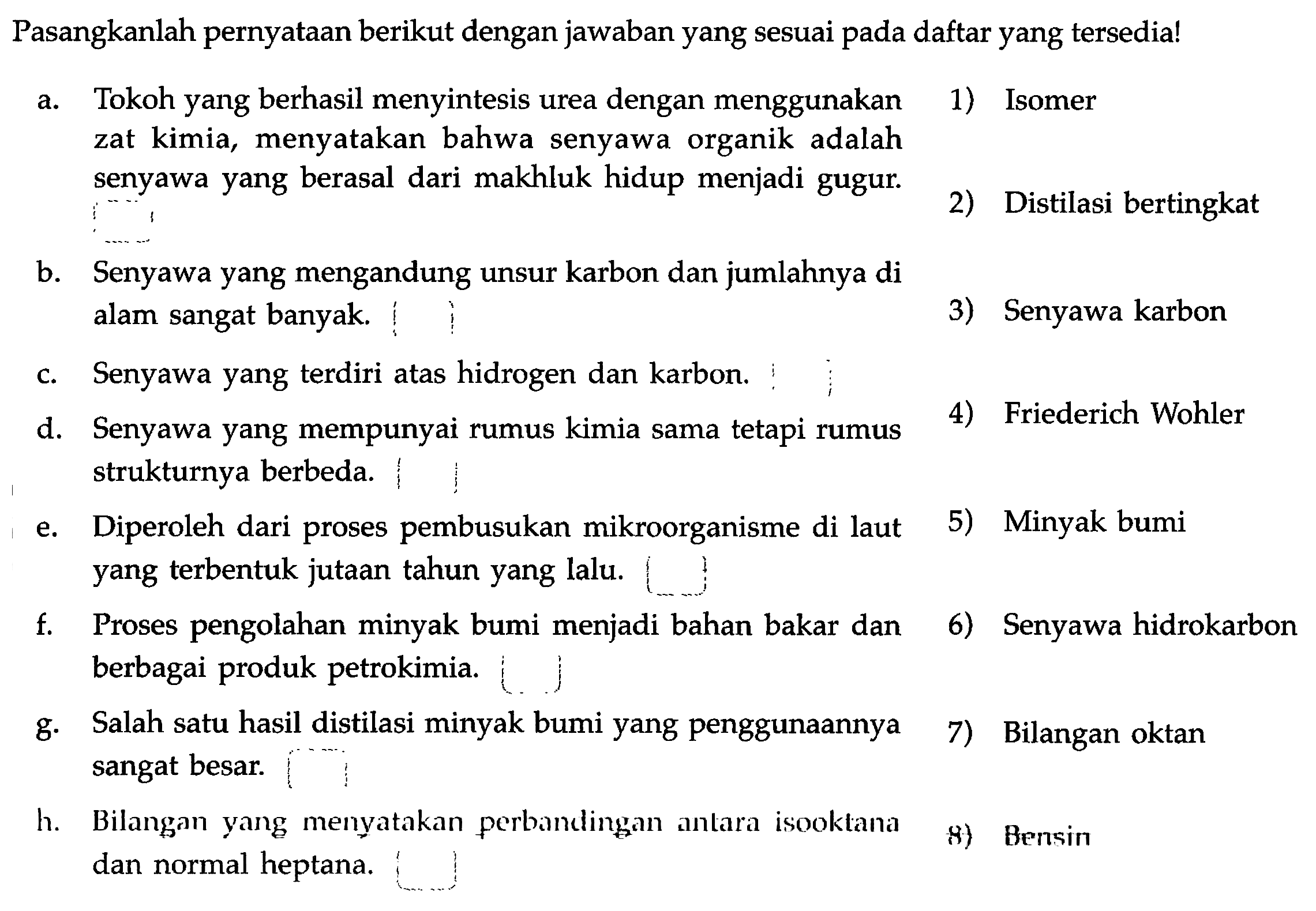 Pasangkanlah pernyataan berikut dengan jawaban yang sesuai pada daftar yang tersedia!
a. Tokoh yang berhasil menyintesis urea dengan menggunakan zat kimia, menyatakan bahwa senyawa organik adalah senyawa yang berasal dari makhluk hidup menjadi gugur.
b. Senyawa yang mengandung unsur karbon dan jumlahnya di alam sangat banyak.
c. Senyawa yang terdiri atas hidrogen dan karbon.
d. Senyawa yang mempunyai rumus kimia sama tetapi rumus strukturnya berbeda.
e. Diperoleh dari proses pembusukan mikroorganisme di laut
f. Proses pengolahan minyak bumi menjadi bahan bakar dan
g. Salah satu hasil distilasi minyak bumi yang penggunaannya
h. Bilangan yang menyatakan perbandingan antara isooktana