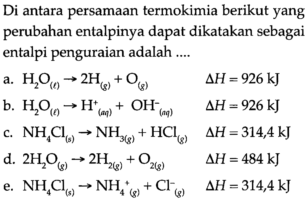 Di antara persamaan termokimia berikut yang perubahan entalpinya dapat dikatakan sebagai entalpi penguraian adalah .... a. H2O(l) -> 2 H(g)+O(g) delta H=926 kJ 
b. H2O(l) -> H^+(aq)+OH^-(aq) delta H=926 kJ 
c. NH4Cl(s) -> NH3(g)+HCl(g) delta H=314,4 kJ 
d. 2 H2O(g) -> 2 H2(g)+O2(g) delta H=484 kJ 
e. NH4Cl(s) -> NH4^+(g)+Cl^-(g) delta H=314,4 kJ