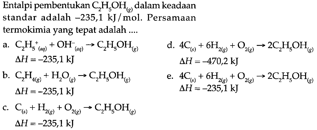 Entalpi pembentukan C2H5OH (g) dalam keadaan standar adalah -235,1 kJ/mol. Persamaan termokimia yang tepat adalah 
a. C2H5^+ (aq) + OH^- (aq) -> C2H5OH (g) delta H = -235,1 kJ
d. 4 C (s) + 6 H2 (g) + O2 (g) -> 2 C2H5OH (g) delta H = -470,2 kJ
b. C2H4 (g) + H2O (g) -> C2H5OH (g) delta H = -235,1 kJ 
e. 4 C (s) + 6 H2 (g) + O2 (g) -> 2 C2H5OH (g) delta H = -235,1 kJ 
c. C (s) + H2 (g) + O2 (g) -> C2H5OH (g) delta H = -235,1 kJ 