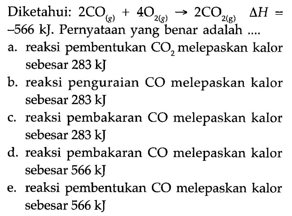 Diketahui: 2 CO (g) + 4 O2 (g) -> 2 CO2 (g) delta H = -566 kJ. 
Pernyataan yang benar adalah 
a. reaksi pembentukan CO2 melepaskan kalor sebesar 283 kJ 
b. reaksi penguraian CO melepaskan kalor sebesar 283 kJ 
c. reaksi pembakaran CO melepaskan kalor sebesar 283 kJ 
d. reaksi pembakaran CO melepaskan kalor sebesar 566 kJ 
e. reaksi pembentukan CO melepaskan kalor sebesar 566 kJ