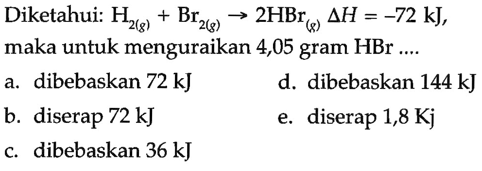 Diketahui: H2 (g) + Br2 (g) -> 2 HBr (g) delta H = -72 kJ, maka untuk menguraikan 4,05 gram HBr a. dibebaskan 72 kJ d. dibebaskan 144 kJ b. diserap 72 kJ e. diserap 1,8 Kj c. dibebaskan 36 kJ