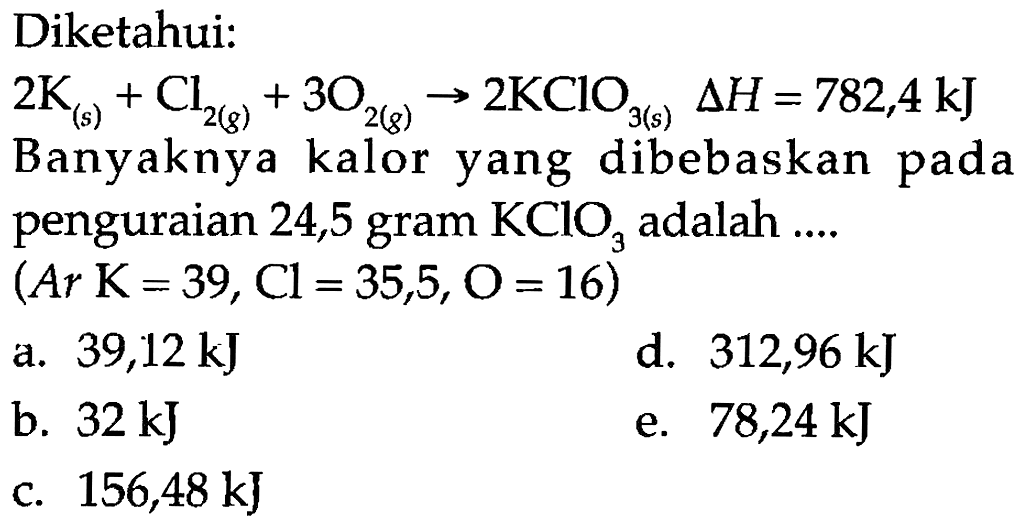 Diketahui:
2 K (s) + Cl2 (g) + 3 O2 (g) - > 2 KClO3 (s) delta H=782,4 kJ Banyaknya kalor yang dibebaskan pada penguraian 24,5 gram KClO3 adalah ....
(Ar K=39, Cl=35,5, O=16)