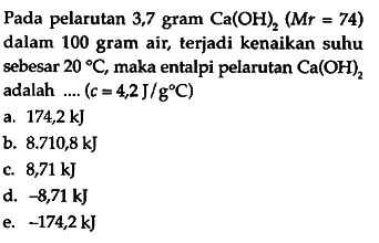 Pada pelarutan 3,7 gram Ca(OH)2 (Mr = 74) dalam 100 gram air, terjadi kenaikan suhu sebesar 20 C, maka entalpi pelarutan Ca(OH)2 adalah (c = 4,2J/(g C))