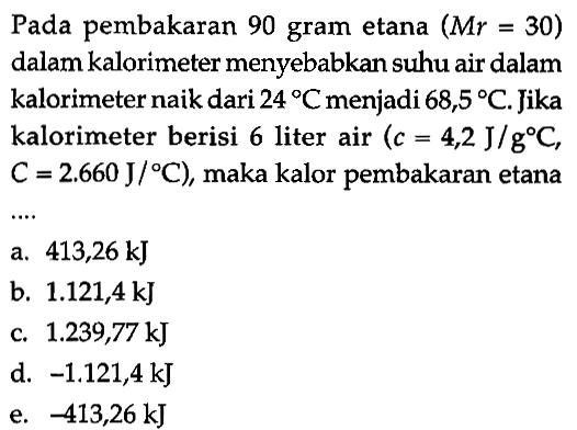 Pada pembakaran 90 gram etana (Mr = 30) dalam kalorimeter menyebabkan suhu air dalam kalorimeter naik dari 24 C menjadi 68,5 C. Jika kalorimeter berisi 6 liter air (c = 4,2 J/(g C), C = 2,660 J/C) maka kalor pembakaran etana