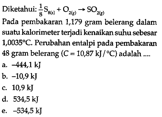 Diketahui: 1/8 S8 (s) + O2 (g) -> SO2 (g) 
Pada pembakaran 1,179 gram belerang dalam suatu kalorimeter terjadi kenaikan suhu sebesar 1,0035 C. Perubahan entalpi pada pembakaran 48 gram belerang (C = 10,87 kJ/C) adalah 