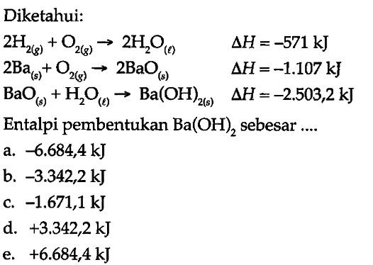 Diketahui: 
2 H2 (g) + O2 (g) -> 2 H2O (l) delta H = -571 kJ 
2 Ba (s) + O2 (g) -> 2 BaO (s) delta H = -1.107 kJ 
BaO (s) + H2O (l) -> Ba(OH)2 (s) delta H = -2.503,2 kJ 
Entalpi pembentukan Ba(OH)2 sebesar 
