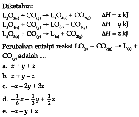 Diketahui: 
L2O3 (s) + CO (g) -> L3O4 (s) + CO2 (g) delta H = x kJ 
L3O4 (s) + CO (g) -> LO (s) + CO2 (g) delta H = y kJ 
L2O3 (s) + CO (g) -> L (s) + CO2 (g) delta H = z kJ 
Perubahan entalpi reaksi LO (s) + CO2 (g) -> L (s) + CO (g) adalah ....