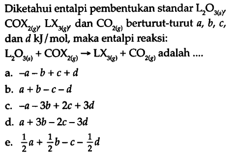 Diketahui entalpi pembentukan standar L2O3 (s), COX2 (g) LX3 (g), dan CO2 (g) berturut-turut a, b, c, dan d kJ/mol, maka entalpi reaksi:
 L2O3 (s) + COX2 (g) - > LX3(g) + CO2(g) adalah ....
