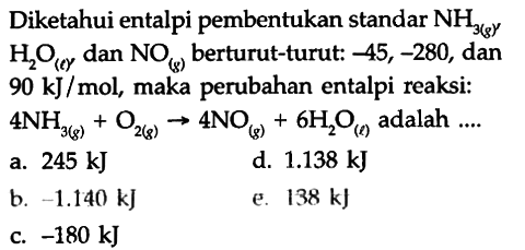 Diketahui entalpi pembentukan standar NH3 (g) HOy dan NOk) berturut-turut: -45, -280, dan 90 k]J /mol, maka perubahan entalpi reaksi: 4NH Ont) 4NO, 6H,O adalah 3(g) 245 kJ 1.138 kJ b -1.140 kJ 138 kJ -180 kJ