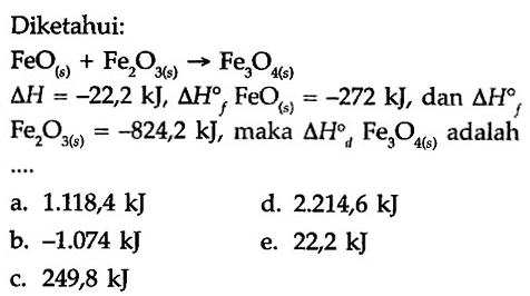 Diketahui: 
FeO (s) + Fe2O3 (s) -> Fe3O4 (s) 
delta H = -22,2 kJ, delta Hf FeO (s) = -272 kJ, dan delta Hf 
Fe2O3 (s) = -824,2 kJ, maka delta Hd Fe3O4 (s) adalah 
