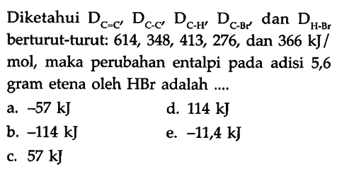 Diketahui DC=C' DC-C' DC-H' DC-Br' dan DH-Br berturut-turut: 614,348,413,276 , dan 366 kJ/mol, maka perubahan entalpi pada adisi 5,6 gram etena oleh HBr adalah ....
