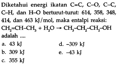 Diketahui energi ikatan C=C, C-O, C-C, C-H, dan H-O berturut-turut: 614, 358, 348, 414, dan 463 kJ/mol, maka entalpi reaksi: 
CH2=CH-CH3 + H2O -> CH3-CH2-CH2-OH adalah 
