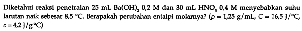 Diketahui reaksi penetralan 25 mL Ba(OH)2 0,2 M dan 30 mL HNO3 0,4 M menyebabkan suhu larutan naik sebesar 8,5 C. Berapakah perubahan entalpi molarnya? (rho=1,25 g/mL, C=16,5 J/C, c=4,2 J/g C) 