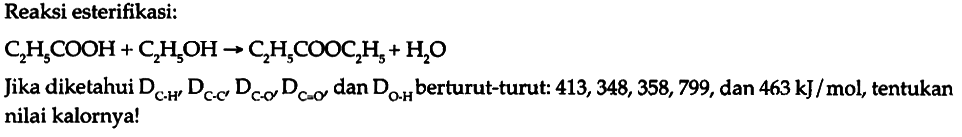 Reaksi esterifikasi: C2H5COOH + C2H5OH - > C2H5COOC2H5 + H2O Jika diketahui D C-H D C-C D C-O D C=O dan D O-H berturut-turut: 413, 348, 358, 799, dan 463 kJ/mol, tentukan nilai kalornya!