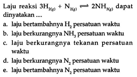 Laju reaksi 3 H2 (g) + N2 (s) <=> 2 NH3 (g) dapat dinyatakan a. laju bertambahnya H2 persatuan waktu b. laju berkurangnya NH3 persatuan waktu c. laju berkurangnya tekanan persatuan waktu d. laju berkurangnya N2 persatuan waktu e. laju bertambahnya N, persatuan waktu