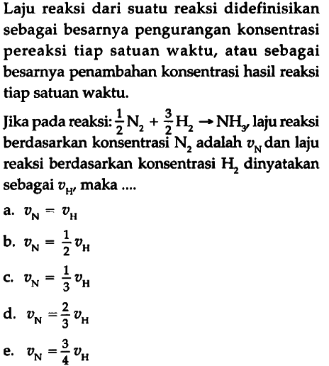 Laju reaksi dari suatu reaksi didefinisikan sebagai besarnya pengurangan konsentrasi pereaksi tiap satuan waktu, atau sebagai besarnya penambahan konsentrasi hasil reaksi tiap satuan waktu. Jika pada reaksi: 1/2 N2 + 3/2 H2 -> NH3 laju reaksi berdasarkan konsentrasi  N2  adalah  vN  dan laju reaksi berdasarkan konsentrasi H2 dinyatakan sebagai vH, maka ... 