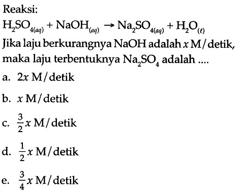 Reaksi: 
H2SO4 (aq) + NaOH (aq) -> Na2SO4 (aq) + H2O (l) 
Jika laju berkurangnya NaOH adalah x M/detik, maka laju terbentuknya Na2SO4 adalah 
a. (2x M)/detik 
b. (x M)/detik 
c. (3/2 x M)/ detik 
d. (1/2 x M)/detik 
e. (3/4 x M)/ detik