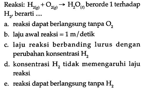 Reaksi: H2(g) + O2(g) -> H2O(l) berorde 1 terhadap H2, berarti ....a. reaksi dapat berlangsung tanpa O2 
b. laju awal reaksi  =1 m/detik 
c. laju reaksi berbanding lurus dengan perubahan konsentrasi H2 
d. konsentrasi H2  tidak memengaruhi laju reaksi 
e. reaksi dapat berlangsung tanpa H2 