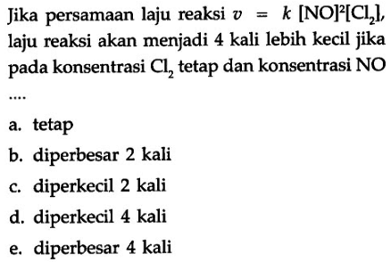 Jika persamaan laju reaksi v=[NO]^2[Cl2], laju reaksi akan menjadi 4 kali lebih kecil jika pada konsentrasi Cl2 tetap dan konsentrasi NO 
a. tetap  b. diperbesar 2 kali c. diperkecil 2 kali d. diperkecil 4 kali e.  diperbesar 4 kali