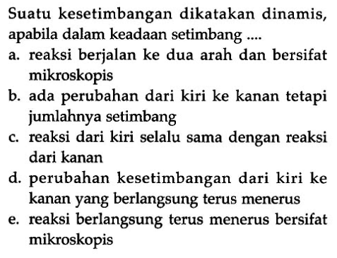 Suatu kesetimbangan dikatakan dinamis, apabila dalam keadaan setimbang ....a. reaksi berjalan ke dua arah dan bersifat mikroskopisb. ada perubahan dari kiri ke kanan tetapi jumlahnya setimbangc. reaksi dari kiri selalu sama dengan reaksi dari kanand. perubahan kesetimbangan dari kiri ke kanan yang berlangsung terus meneruse. reaksi berlangsung terus menerus bersifat mikroskopis