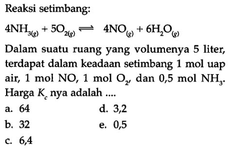 Reaksi setimbang: 4NH3(g) + 5O2(g) <=> 4NO(g) + 6H2O(g) Dalam suatu ruang yang volumenya 5 liter, terdapat dalam keadaan setimbang 1 mol uap air, 1 mol NO, 1 mol O2, dan 0,5 mol NH3. Harga Kc nya adalah ....