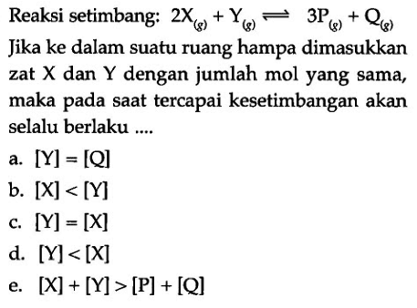 Reaksi setimbang:  2X(g)+Y(g) <=> 3 P(g)+Q(g) Jika ke dalam suatu ruang hampa dimasukkan zat  X  dan  Y  dengan jumlah mol yang sama, maka pada saat tercapai kesetimbangan akan selalu berlaku ....a.  [Y]=[Q] b.  [X]<[Y] c.  [Y]=[X] d.  [Y]<[X] e.  [X]+[Y]>[P]+[Q] 