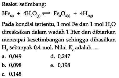 Reaksi setimbang:3 Fe(s)+4 H2O(g) <=> Fe3O4(s)+4 H2(g) Pada kondisi tertentu, 1 mol Fe dan 1 mol H2O direaksikan dalam wadah 1 liter dan dibiarkan mencapai kesetimbangan sehingga dihasilkan H2 sebanyak 0,4 mol. Nilai Kc adalah.... 