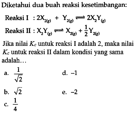 Diketahui dua buah reaksi kesetimbangan:Reaksi I : 2 X2(g)+Y2(g) <=> 2 X2Y(g) Reaksi II : X2Y(g) <- X2(g)+1/2 Y2(g)Jika nilai Kc untuk reaksi I adalah 2, maka nilai Kc untuk reaksi II dalam kondisi yang sama adalah... 