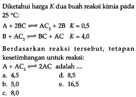 Diketahui harga K dua buah reaksi kimia pada 25 C: A + 2BC <=> AC2 + 2B  K=0,5 B + AC2 <=> BC + AC K=4,0 Berdasarkan reaksi tersebut, tetapan kesetimbangan untuk reaksi: A + AC2 <=> 2AC adalah ....