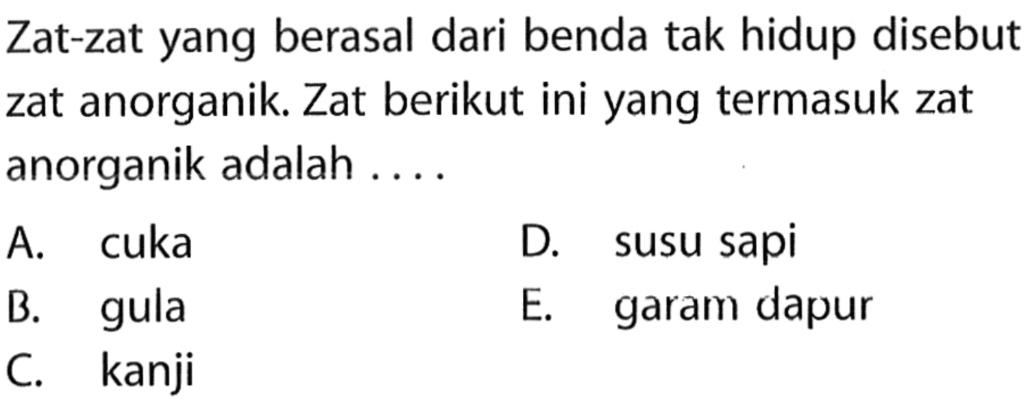 Zat-zat yang berasal dari benda tak hidup disebut zat anorganik. Zat berikut ini yang termasuk zat anorganik adalah ....
A. cuka
D. susu sapi
B. gula
E. garam dapur
C. kanji