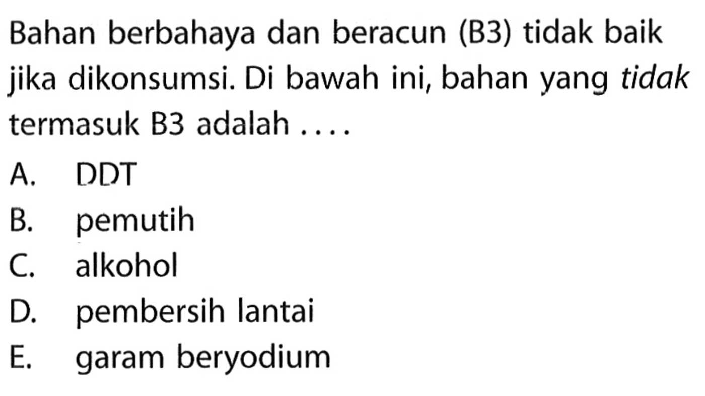 Bahan berbahaya dan beracun (B3) tidak baik jika dikonsumsi. Di bawah ini, bahan yang tidak termasuk B3 adalah ....
A. DDT
B. pemutih
C. alkohol
D. pembersih lantai
E. garam beryodium