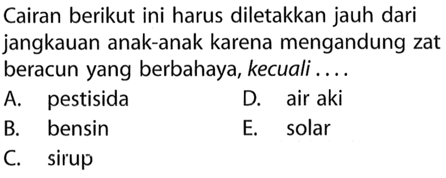 Cairan berikut ini harus diletakkan jauh dari jangkauan anak-anak karena mengandung zat beracun yang berbahaya, kecuali .....
A. pestisida
D. air aki
B. bensin
E. solar
C. sirup