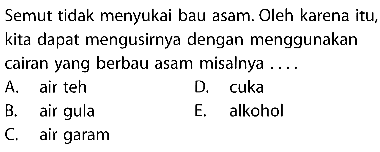 Semut tidak menyukai bau asam. Oleh karena itu, kita dapat mengusirnya dengan menggunakan cairan yang berbau asam misalnya ....
A. air teh
D. cuka
B. air gula
E. alkohol
C. air garam