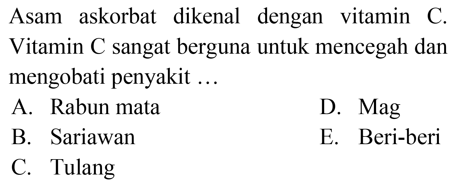 Asam askorbat dikenal dengan vitamin C. Vitamin C sangat berguna untuk mencegah dan mengobati penyakit ...
A. Rabun mata
D. Mag
B. Sariawan
E. Beri-beri
C. Tulang