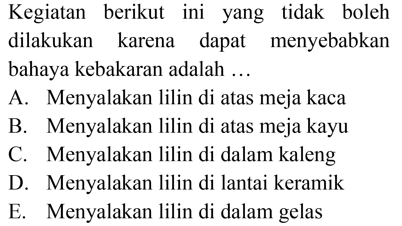 Kegiatan berikut ini yang tidak boleh dilakukan karena dapat menyebabkan bahaya kebakaran adalah ...
A. Menyalakan lilin di atas meja kaca
B. Menyalakan lilin di atas meja kayu
C. Menyalakan lilin di dalam kaleng
D. Menyalakan lilin di lantai keramik
E. Menyalakan lilin di dalam gelas