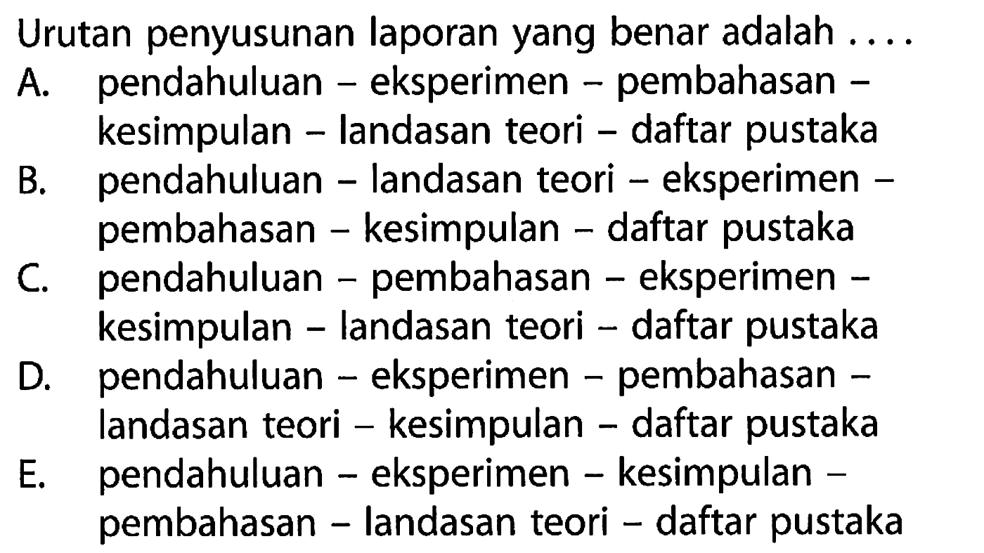 Urutan penyusunan laporan yang benar adalah ....
A. pendahuluan - eksperimen - pembahasan - kesimpulan - landasan teori - daftar pustaka
B. pendahuluan - landasan teori - eksperimen - pembahasan - kesimpulan - daftar pustaka
C. pendahuluan - pembahasan - eksperimen - kesimpulan - landasan teori - daftar pustaka
D. pendahuluan - eksperimen - pembahasan - landasan teori - kesimpulan - daftar pustaka
E. pendahuluan - eksperimen - kesimpulan - pembahasan - landasan teori - daftar pustaka