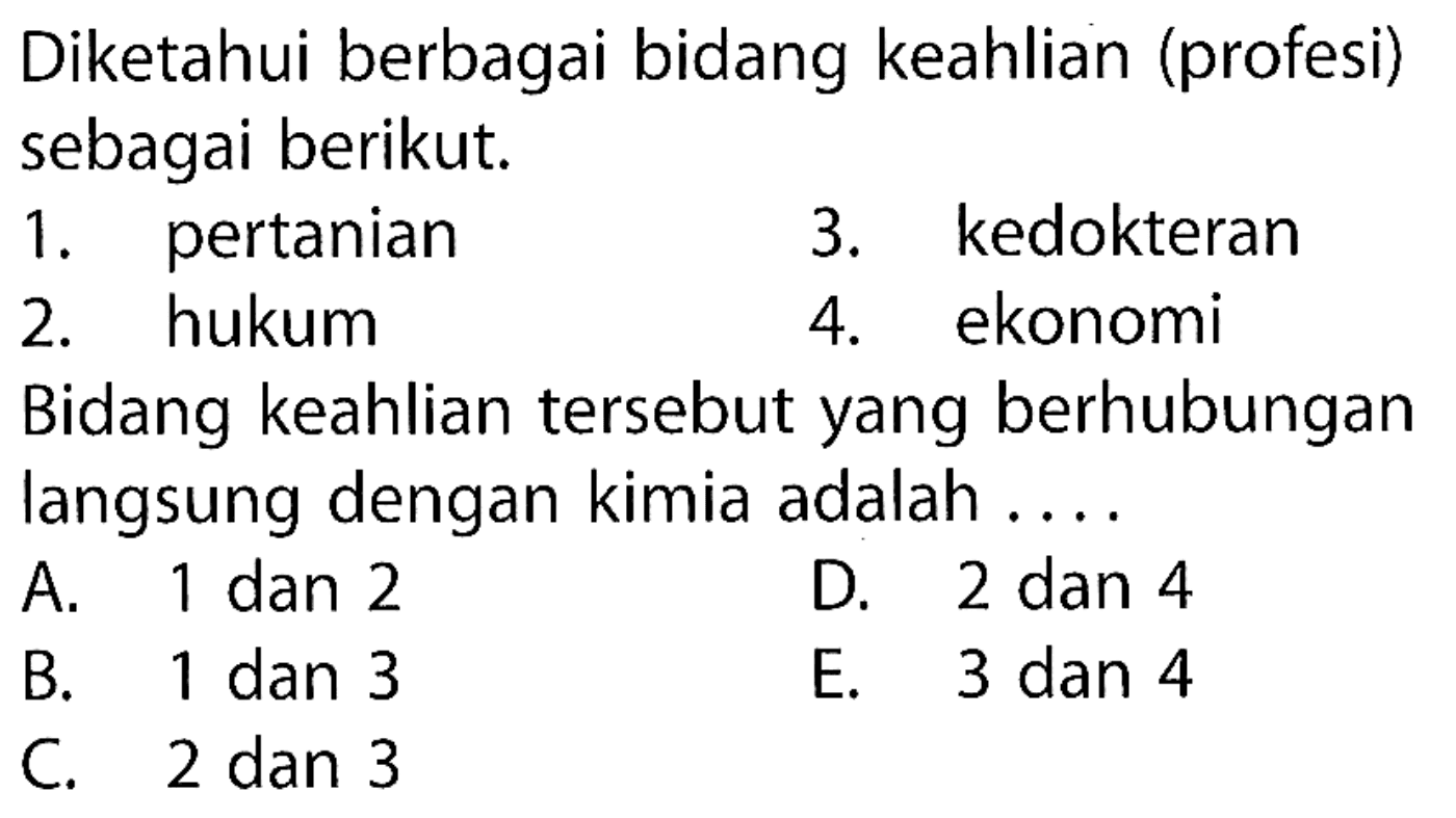 Diketahui berbagai bidang keahlian (profesi) sebagai berikut.
1. pertanian
3. kedokteran
2. hukum
4. ekonomi
Bidang keahlian tersebut yang berhubungan langsung dengan kimia adalah ....
