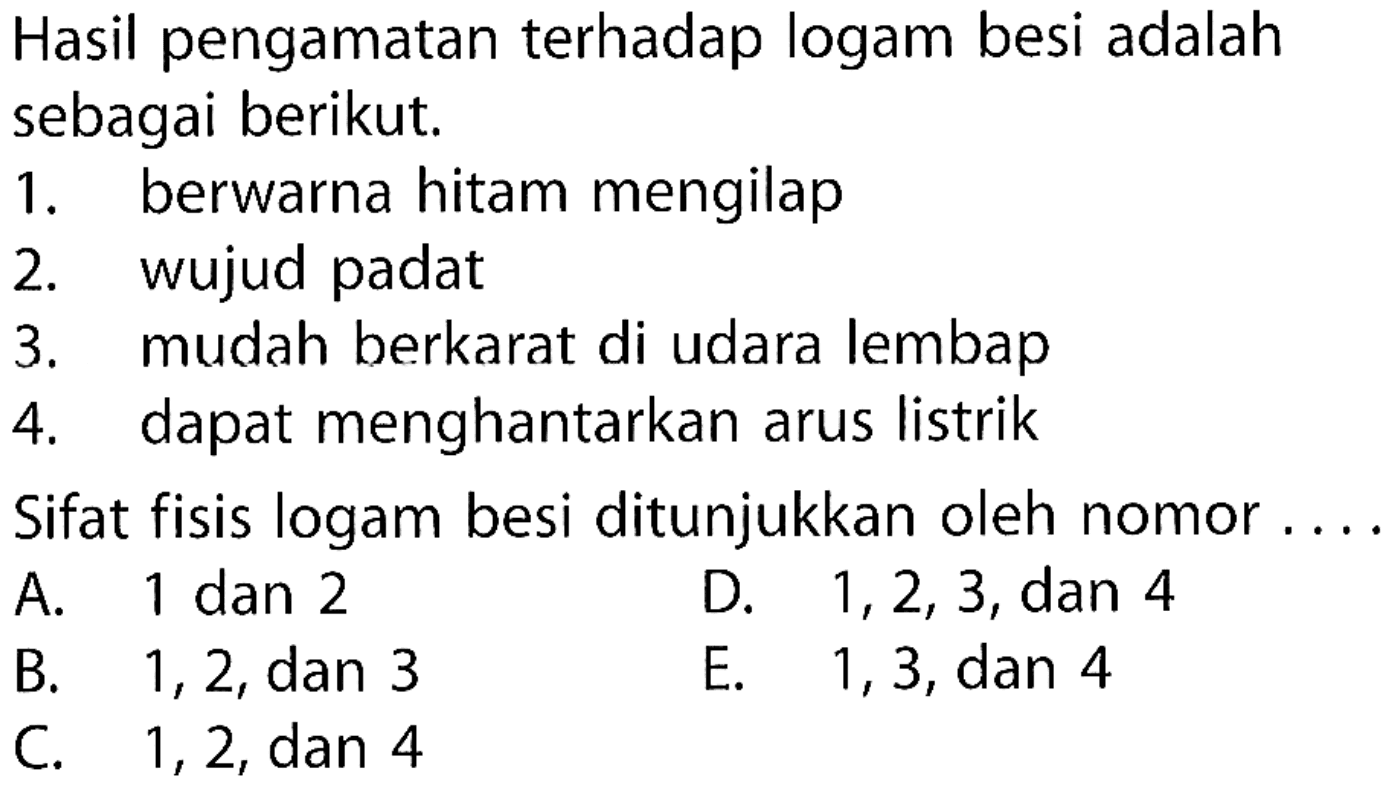 Hasil pengamatan terhadap logam besi adalah sebagai berikut. 
1. berwarna hitam mengilap 
2. wujud padat 
3. mudah berkarat di udara lembap 
4. dapat menghantarkan arus listrik 
Sifat fisis logam besi ditunjukkan oleh nomor ....