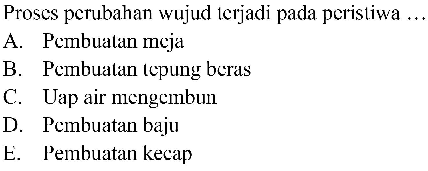 Proses perubahan wujud terjadi pada peristiwa ..
A. Pembuatan meja
B. Pembuatan tepung beras
C. Uap air mengembun
D. Pembuatan baju
E. Pembuatan kecap