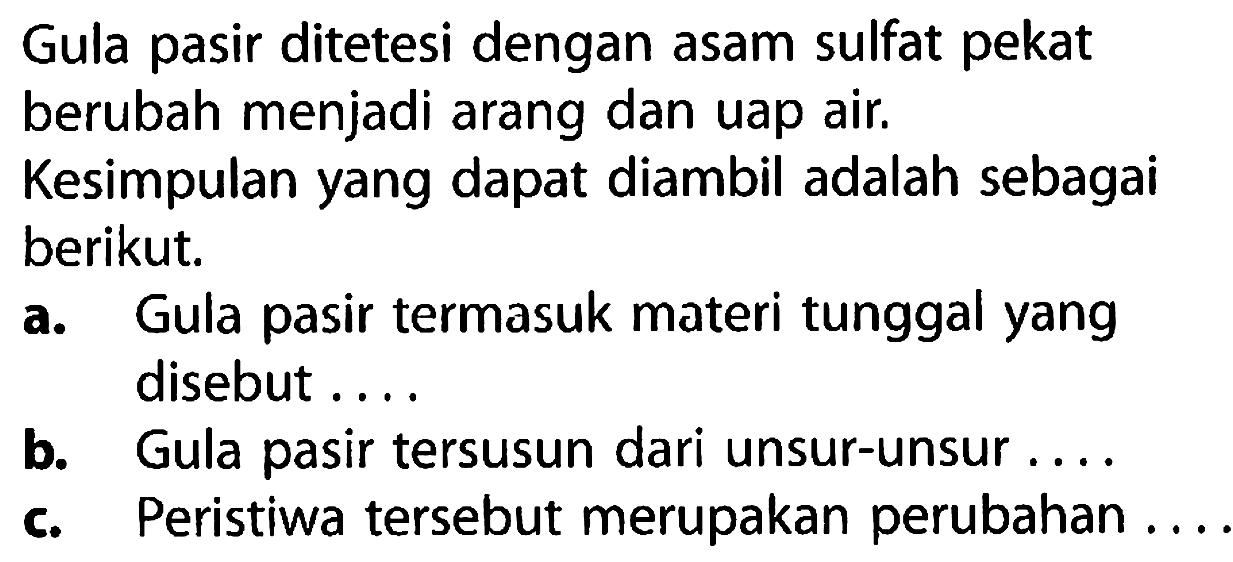 Gula pasir ditetesi dengan asam sulfat pekat berubah menjadi arang dan uap air.
Kesimpulan yang dapat diambil adalah sebagai berikut.
a. Gula pasir termasuk materi tunggal yang disebut ....
b. Gula pasir tersusun dari unsur-unsur ....
c. Peristiwa tersebut merupakan perubahan ....