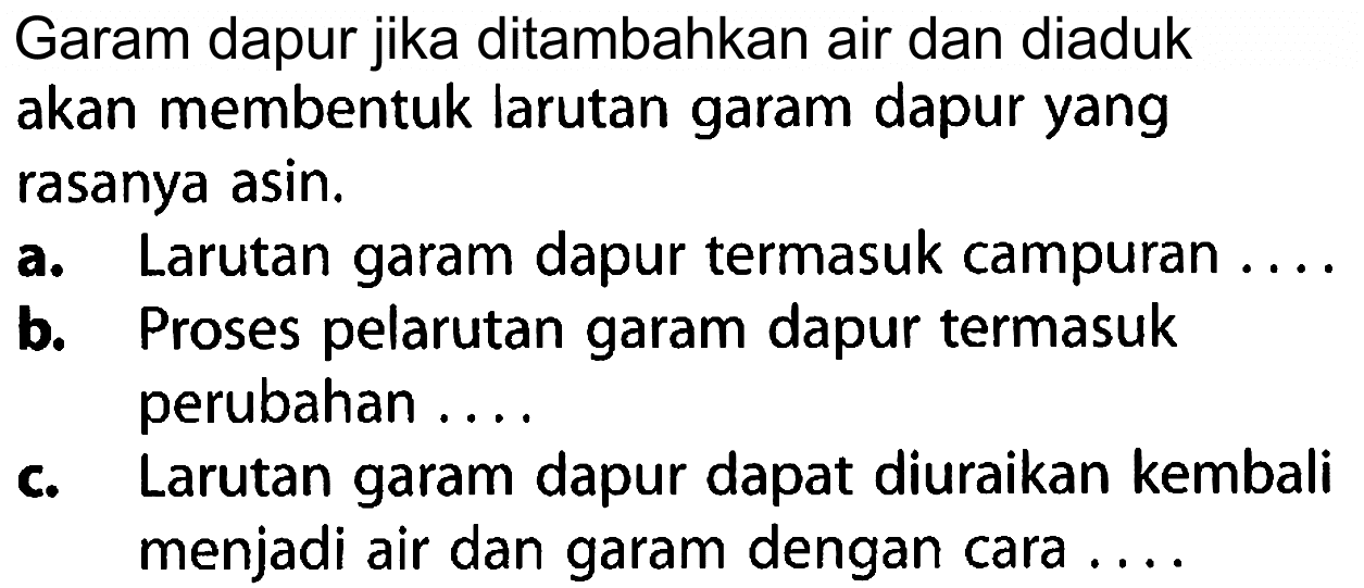 Garam dapur jika ditambahkan air dan diaduk akan membentuk larutan garam dapur yang rasanya asin.
a. Larutan garam dapur termasuk campuran ....
b. Proses pelarutan garam dapur termasuk perubahan ....
c. Larutan garam dapur dapat diuraikan kembali menjadi air dan garam dengan cara ....