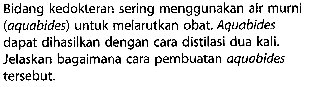 Bidang kedokteran sering menggunakan air murni (aquabides) untuk melarutkan obat. Aquabides dapat dihasilkan dengan cara distilasi dua kali. Jelaskan bagaimana cara pembuatan aquabides tersebut.