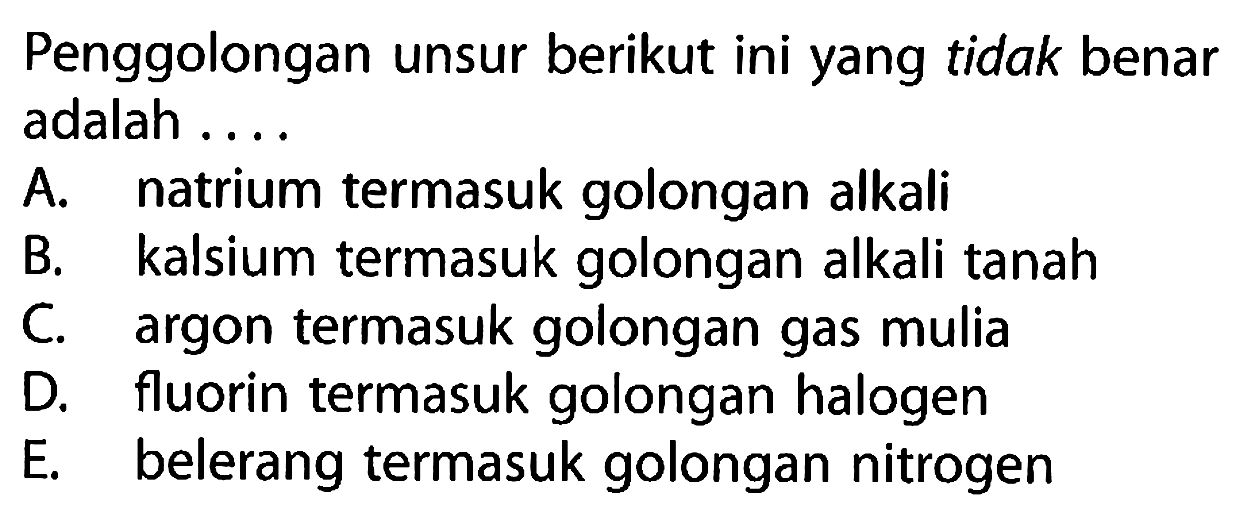 Penggolongan unsur berikut ini yang tidak benar adalah ....
A. natrium termasuk golongan alkali 
B. kalsium termasuk golongan alkali tanah 
C. argon termasuk golongan gas mulia 
D. fluorin termasuk golongan halogen 
E. belerang termasuk golongan nitrogen